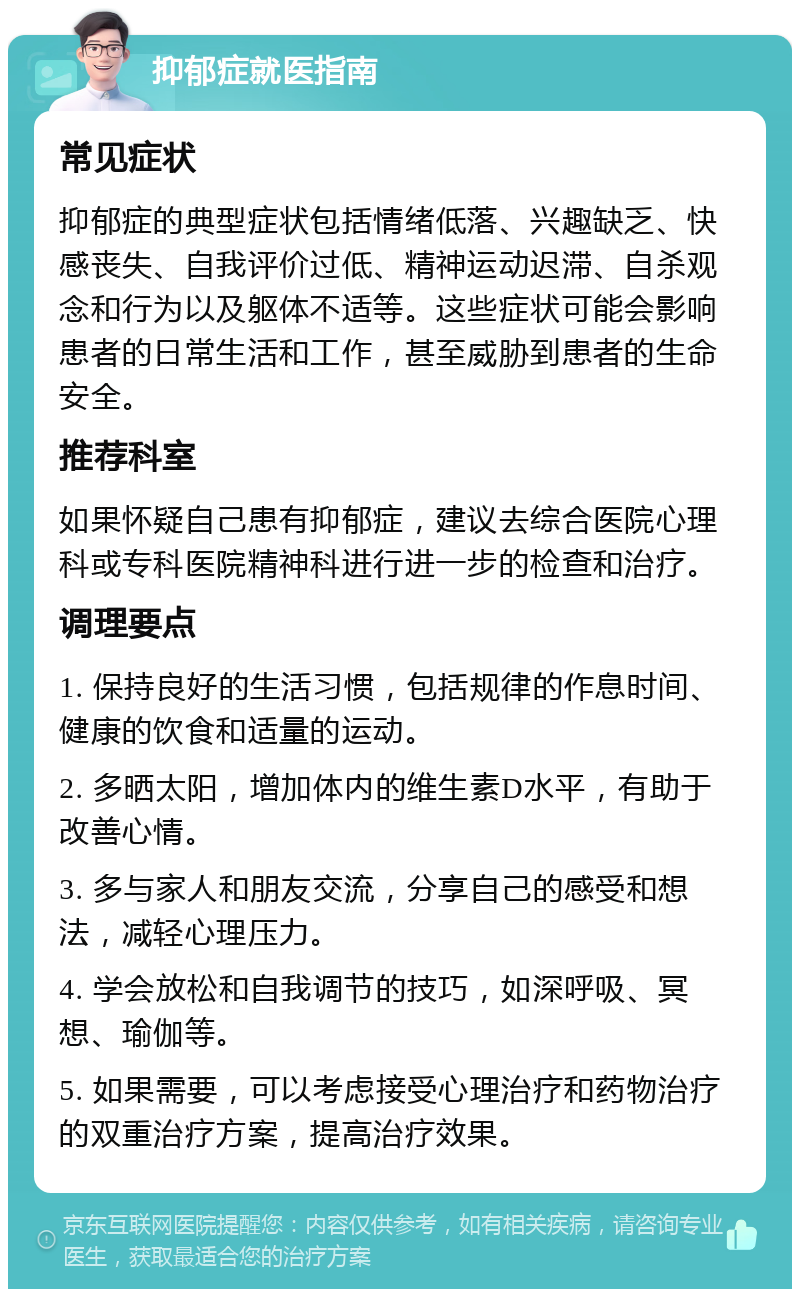 抑郁症就医指南 常见症状 抑郁症的典型症状包括情绪低落、兴趣缺乏、快感丧失、自我评价过低、精神运动迟滞、自杀观念和行为以及躯体不适等。这些症状可能会影响患者的日常生活和工作，甚至威胁到患者的生命安全。 推荐科室 如果怀疑自己患有抑郁症，建议去综合医院心理科或专科医院精神科进行进一步的检查和治疗。 调理要点 1. 保持良好的生活习惯，包括规律的作息时间、健康的饮食和适量的运动。 2. 多晒太阳，增加体内的维生素D水平，有助于改善心情。 3. 多与家人和朋友交流，分享自己的感受和想法，减轻心理压力。 4. 学会放松和自我调节的技巧，如深呼吸、冥想、瑜伽等。 5. 如果需要，可以考虑接受心理治疗和药物治疗的双重治疗方案，提高治疗效果。