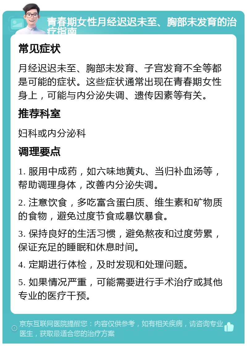 青春期女性月经迟迟未至、胸部未发育的治疗指南 常见症状 月经迟迟未至、胸部未发育、子宫发育不全等都是可能的症状。这些症状通常出现在青春期女性身上，可能与内分泌失调、遗传因素等有关。 推荐科室 妇科或内分泌科 调理要点 1. 服用中成药，如六味地黄丸、当归补血汤等，帮助调理身体，改善内分泌失调。 2. 注意饮食，多吃富含蛋白质、维生素和矿物质的食物，避免过度节食或暴饮暴食。 3. 保持良好的生活习惯，避免熬夜和过度劳累，保证充足的睡眠和休息时间。 4. 定期进行体检，及时发现和处理问题。 5. 如果情况严重，可能需要进行手术治疗或其他专业的医疗干预。