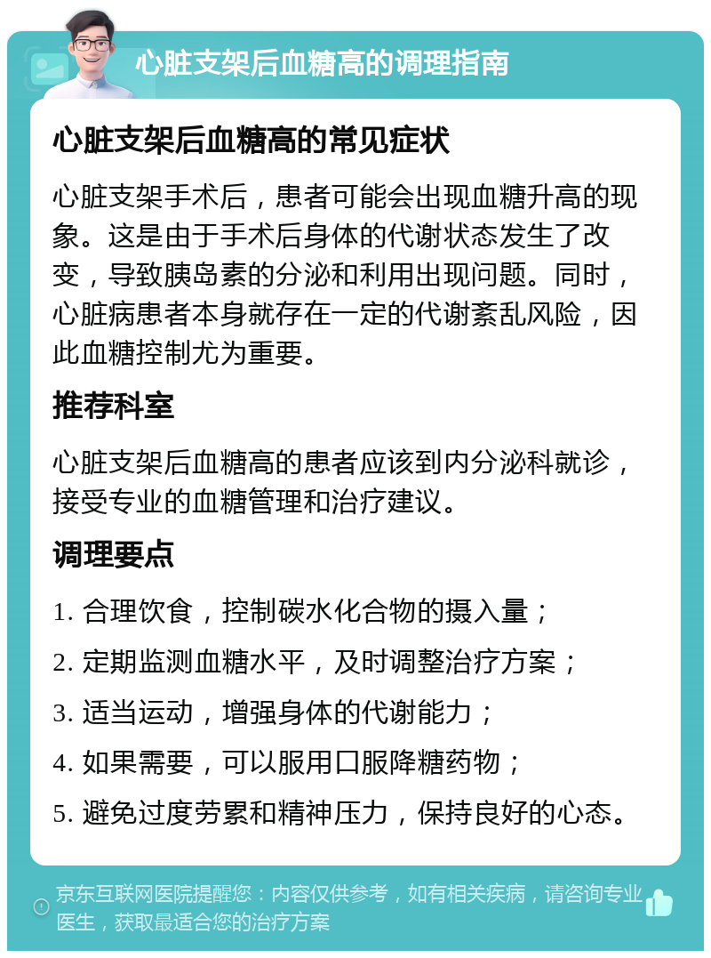 心脏支架后血糖高的调理指南 心脏支架后血糖高的常见症状 心脏支架手术后，患者可能会出现血糖升高的现象。这是由于手术后身体的代谢状态发生了改变，导致胰岛素的分泌和利用出现问题。同时，心脏病患者本身就存在一定的代谢紊乱风险，因此血糖控制尤为重要。 推荐科室 心脏支架后血糖高的患者应该到内分泌科就诊，接受专业的血糖管理和治疗建议。 调理要点 1. 合理饮食，控制碳水化合物的摄入量； 2. 定期监测血糖水平，及时调整治疗方案； 3. 适当运动，增强身体的代谢能力； 4. 如果需要，可以服用口服降糖药物； 5. 避免过度劳累和精神压力，保持良好的心态。