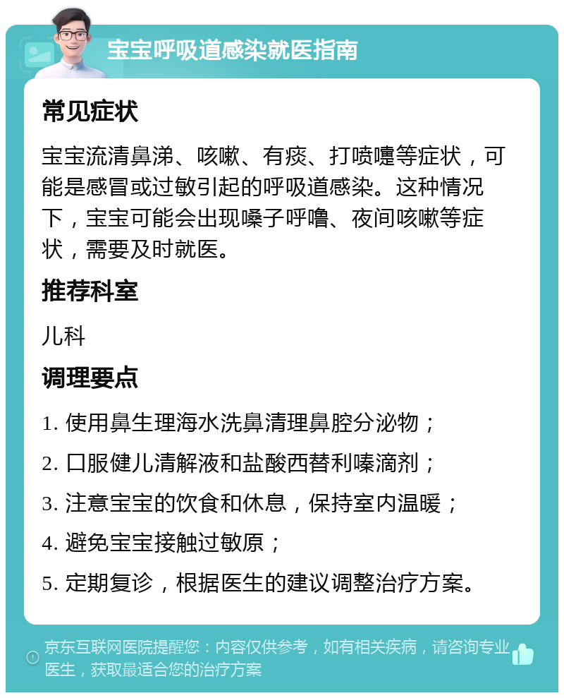 宝宝呼吸道感染就医指南 常见症状 宝宝流清鼻涕、咳嗽、有痰、打喷嚏等症状，可能是感冒或过敏引起的呼吸道感染。这种情况下，宝宝可能会出现嗓子呼噜、夜间咳嗽等症状，需要及时就医。 推荐科室 儿科 调理要点 1. 使用鼻生理海水洗鼻清理鼻腔分泌物； 2. 口服健儿清解液和盐酸西替利嗪滴剂； 3. 注意宝宝的饮食和休息，保持室内温暖； 4. 避免宝宝接触过敏原； 5. 定期复诊，根据医生的建议调整治疗方案。