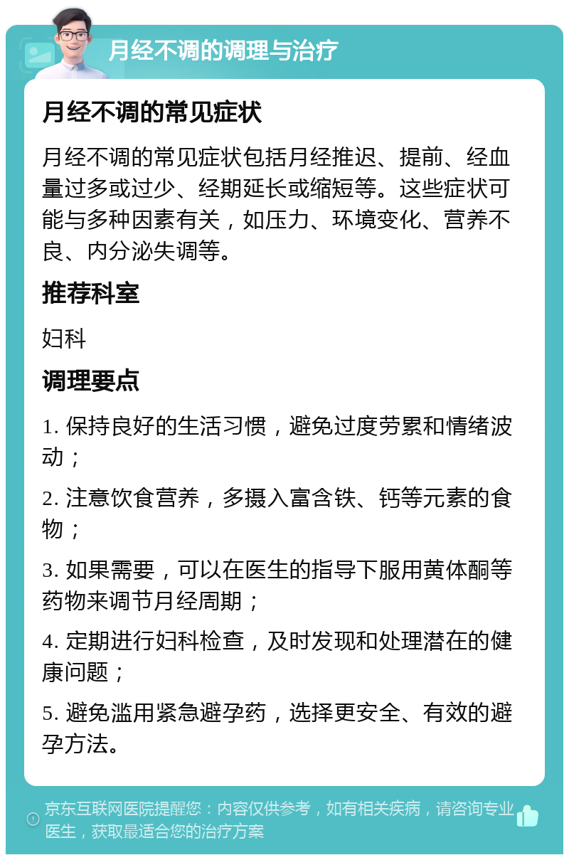 月经不调的调理与治疗 月经不调的常见症状 月经不调的常见症状包括月经推迟、提前、经血量过多或过少、经期延长或缩短等。这些症状可能与多种因素有关，如压力、环境变化、营养不良、内分泌失调等。 推荐科室 妇科 调理要点 1. 保持良好的生活习惯，避免过度劳累和情绪波动； 2. 注意饮食营养，多摄入富含铁、钙等元素的食物； 3. 如果需要，可以在医生的指导下服用黄体酮等药物来调节月经周期； 4. 定期进行妇科检查，及时发现和处理潜在的健康问题； 5. 避免滥用紧急避孕药，选择更安全、有效的避孕方法。