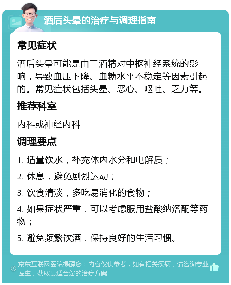 酒后头晕的治疗与调理指南 常见症状 酒后头晕可能是由于酒精对中枢神经系统的影响，导致血压下降、血糖水平不稳定等因素引起的。常见症状包括头晕、恶心、呕吐、乏力等。 推荐科室 内科或神经内科 调理要点 1. 适量饮水，补充体内水分和电解质； 2. 休息，避免剧烈运动； 3. 饮食清淡，多吃易消化的食物； 4. 如果症状严重，可以考虑服用盐酸纳洛酮等药物； 5. 避免频繁饮酒，保持良好的生活习惯。