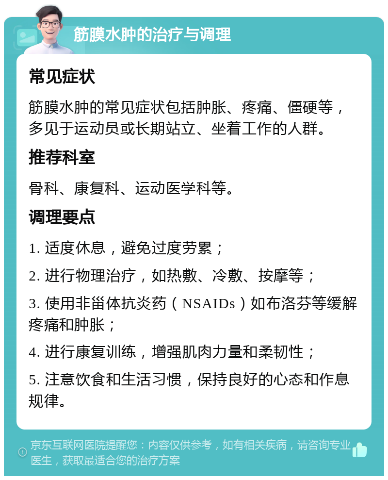 筋膜水肿的治疗与调理 常见症状 筋膜水肿的常见症状包括肿胀、疼痛、僵硬等，多见于运动员或长期站立、坐着工作的人群。 推荐科室 骨科、康复科、运动医学科等。 调理要点 1. 适度休息，避免过度劳累； 2. 进行物理治疗，如热敷、冷敷、按摩等； 3. 使用非甾体抗炎药（NSAIDs）如布洛芬等缓解疼痛和肿胀； 4. 进行康复训练，增强肌肉力量和柔韧性； 5. 注意饮食和生活习惯，保持良好的心态和作息规律。