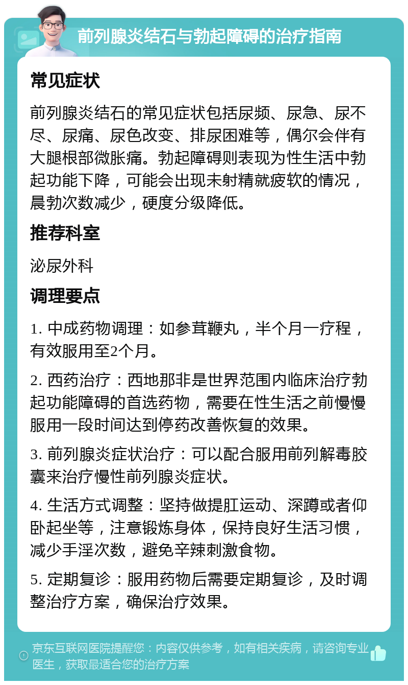 前列腺炎结石与勃起障碍的治疗指南 常见症状 前列腺炎结石的常见症状包括尿频、尿急、尿不尽、尿痛、尿色改变、排尿困难等，偶尔会伴有大腿根部微胀痛。勃起障碍则表现为性生活中勃起功能下降，可能会出现未射精就疲软的情况，晨勃次数减少，硬度分级降低。 推荐科室 泌尿外科 调理要点 1. 中成药物调理：如参茸鞭丸，半个月一疗程，有效服用至2个月。 2. 西药治疗：西地那非是世界范围内临床治疗勃起功能障碍的首选药物，需要在性生活之前慢慢服用一段时间达到停药改善恢复的效果。 3. 前列腺炎症状治疗：可以配合服用前列解毒胶囊来治疗慢性前列腺炎症状。 4. 生活方式调整：坚持做提肛运动、深蹲或者仰卧起坐等，注意锻炼身体，保持良好生活习惯，减少手淫次数，避免辛辣刺激食物。 5. 定期复诊：服用药物后需要定期复诊，及时调整治疗方案，确保治疗效果。