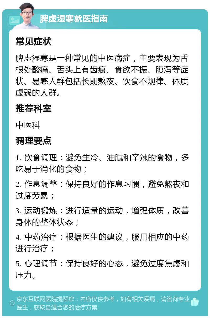 脾虚湿寒就医指南 常见症状 脾虚湿寒是一种常见的中医病症，主要表现为舌根处酸痛、舌头上有齿痕、食欲不振、腹泻等症状。易感人群包括长期熬夜、饮食不规律、体质虚弱的人群。 推荐科室 中医科 调理要点 1. 饮食调理：避免生冷、油腻和辛辣的食物，多吃易于消化的食物； 2. 作息调整：保持良好的作息习惯，避免熬夜和过度劳累； 3. 运动锻炼：进行适量的运动，增强体质，改善身体的整体状态； 4. 中药治疗：根据医生的建议，服用相应的中药进行治疗； 5. 心理调节：保持良好的心态，避免过度焦虑和压力。