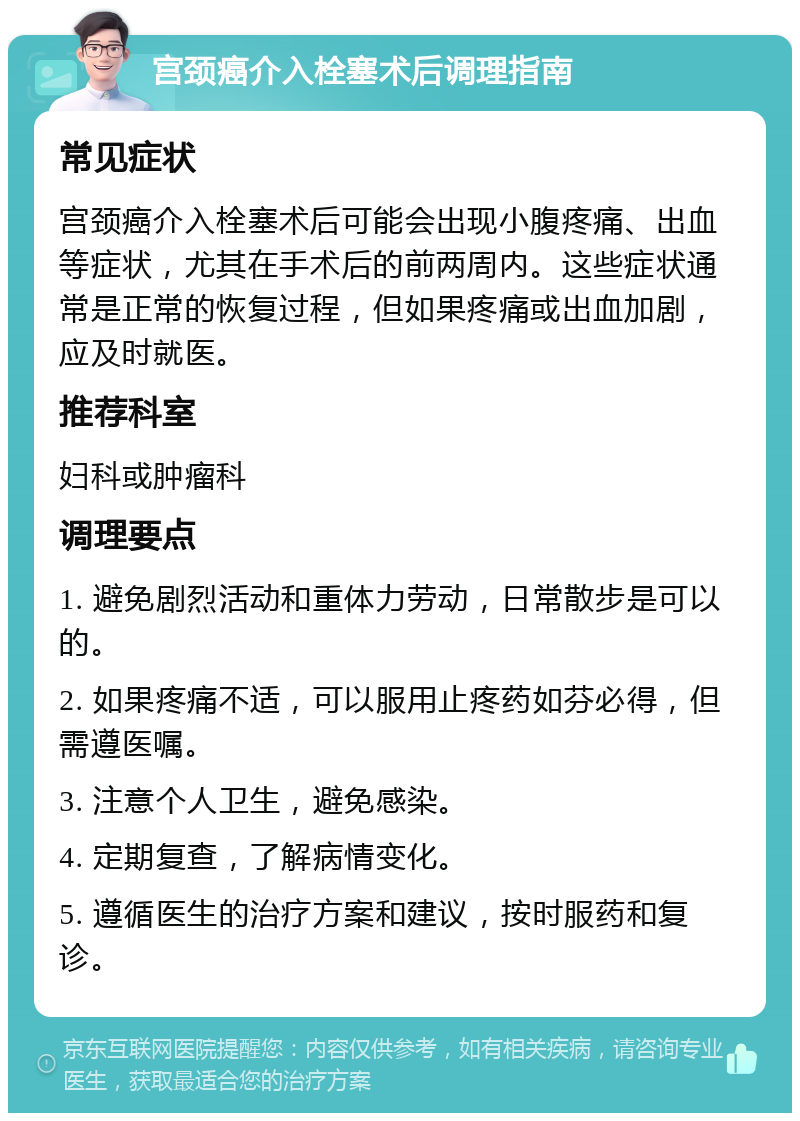 宫颈癌介入栓塞术后调理指南 常见症状 宫颈癌介入栓塞术后可能会出现小腹疼痛、出血等症状，尤其在手术后的前两周内。这些症状通常是正常的恢复过程，但如果疼痛或出血加剧，应及时就医。 推荐科室 妇科或肿瘤科 调理要点 1. 避免剧烈活动和重体力劳动，日常散步是可以的。 2. 如果疼痛不适，可以服用止疼药如芬必得，但需遵医嘱。 3. 注意个人卫生，避免感染。 4. 定期复查，了解病情变化。 5. 遵循医生的治疗方案和建议，按时服药和复诊。