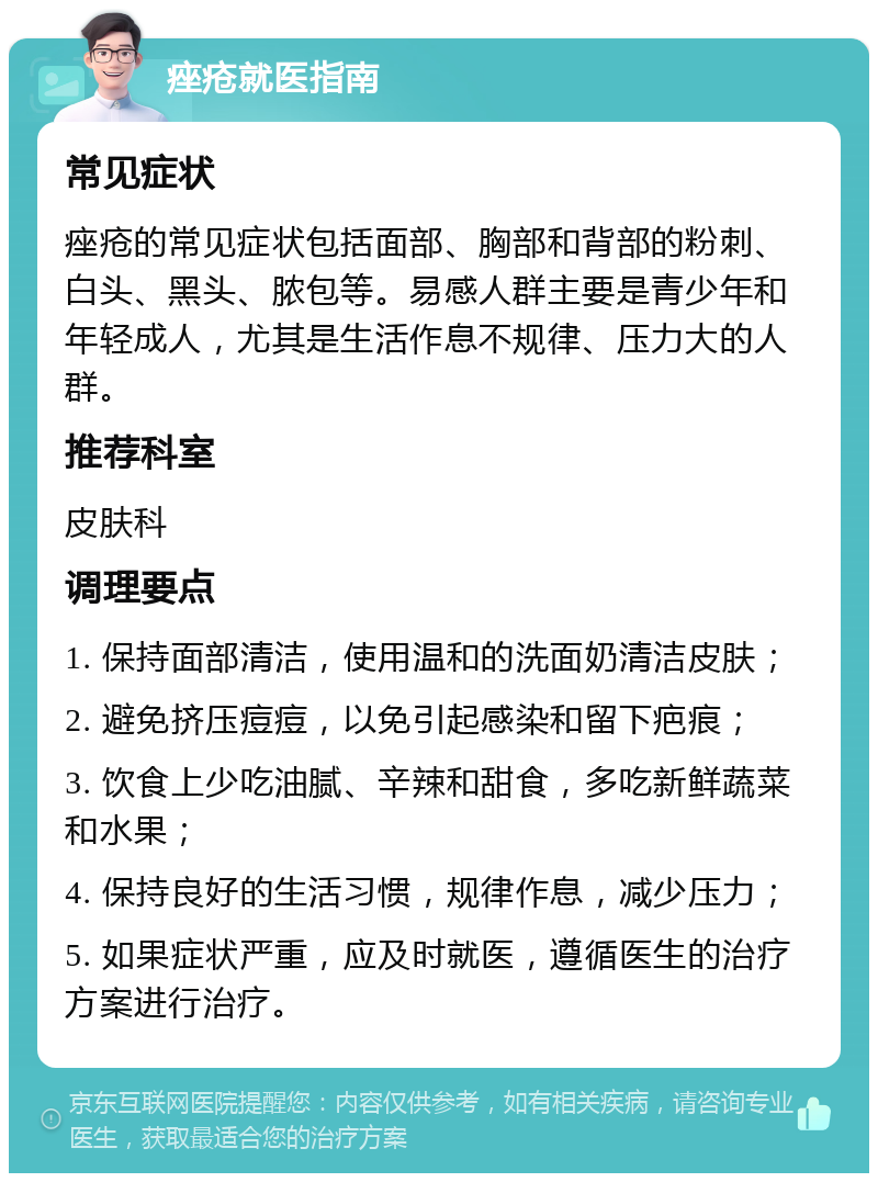 痤疮就医指南 常见症状 痤疮的常见症状包括面部、胸部和背部的粉刺、白头、黑头、脓包等。易感人群主要是青少年和年轻成人，尤其是生活作息不规律、压力大的人群。 推荐科室 皮肤科 调理要点 1. 保持面部清洁，使用温和的洗面奶清洁皮肤； 2. 避免挤压痘痘，以免引起感染和留下疤痕； 3. 饮食上少吃油腻、辛辣和甜食，多吃新鲜蔬菜和水果； 4. 保持良好的生活习惯，规律作息，减少压力； 5. 如果症状严重，应及时就医，遵循医生的治疗方案进行治疗。