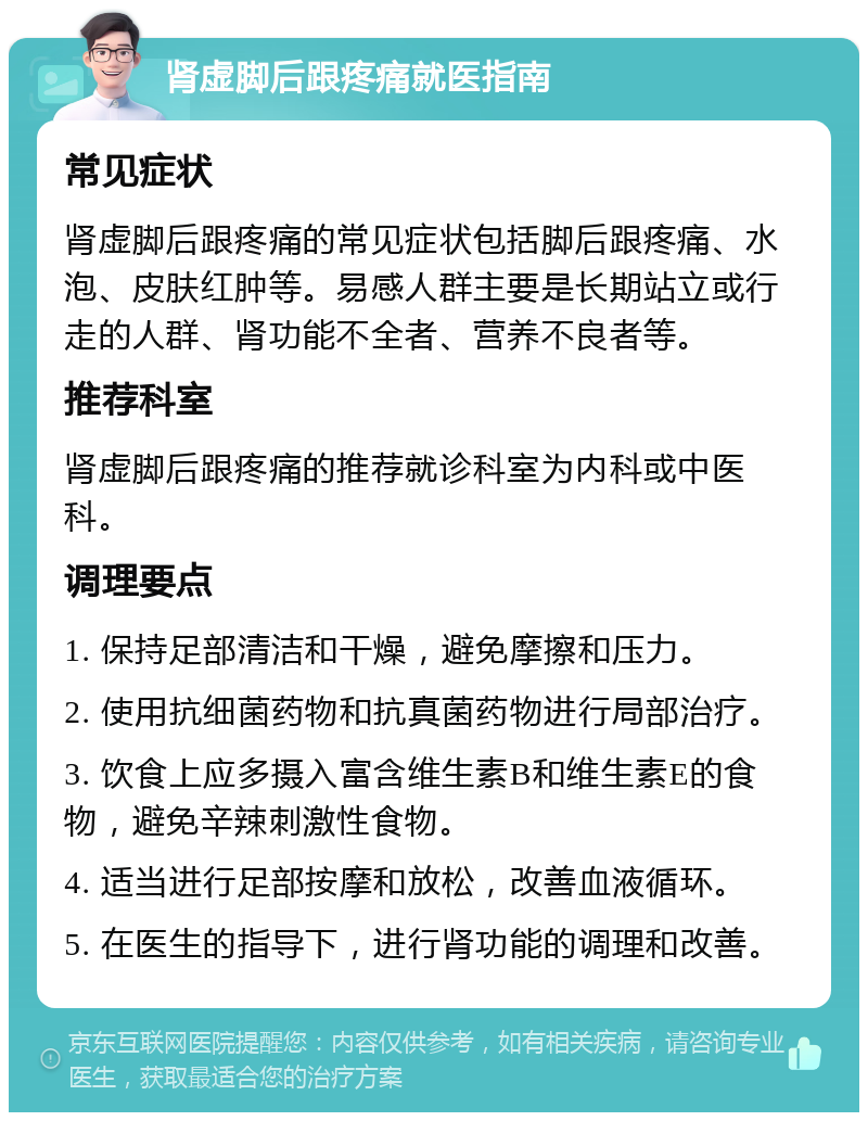 肾虚脚后跟疼痛就医指南 常见症状 肾虚脚后跟疼痛的常见症状包括脚后跟疼痛、水泡、皮肤红肿等。易感人群主要是长期站立或行走的人群、肾功能不全者、营养不良者等。 推荐科室 肾虚脚后跟疼痛的推荐就诊科室为内科或中医科。 调理要点 1. 保持足部清洁和干燥，避免摩擦和压力。 2. 使用抗细菌药物和抗真菌药物进行局部治疗。 3. 饮食上应多摄入富含维生素B和维生素E的食物，避免辛辣刺激性食物。 4. 适当进行足部按摩和放松，改善血液循环。 5. 在医生的指导下，进行肾功能的调理和改善。