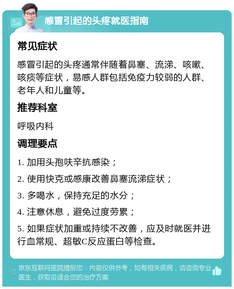 感冒引起的头疼就医指南 常见症状 感冒引起的头疼通常伴随着鼻塞、流涕、咳嗽、咳痰等症状，易感人群包括免疫力较弱的人群、老年人和儿童等。 推荐科室 呼吸内科 调理要点 1. 加用头孢呋辛抗感染； 2. 使用快克或感康改善鼻塞流涕症状； 3. 多喝水，保持充足的水分； 4. 注意休息，避免过度劳累； 5. 如果症状加重或持续不改善，应及时就医并进行血常规、超敏C反应蛋白等检查。