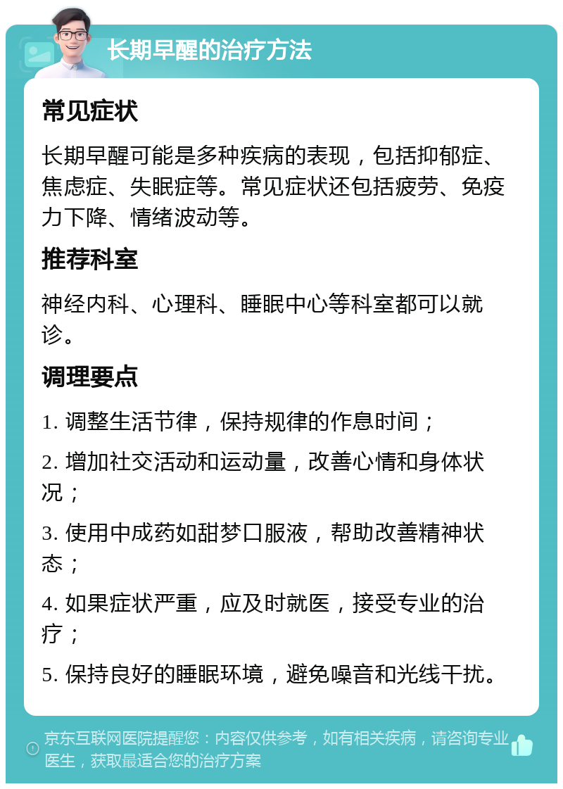 长期早醒的治疗方法 常见症状 长期早醒可能是多种疾病的表现，包括抑郁症、焦虑症、失眠症等。常见症状还包括疲劳、免疫力下降、情绪波动等。 推荐科室 神经内科、心理科、睡眠中心等科室都可以就诊。 调理要点 1. 调整生活节律，保持规律的作息时间； 2. 增加社交活动和运动量，改善心情和身体状况； 3. 使用中成药如甜梦口服液，帮助改善精神状态； 4. 如果症状严重，应及时就医，接受专业的治疗； 5. 保持良好的睡眠环境，避免噪音和光线干扰。