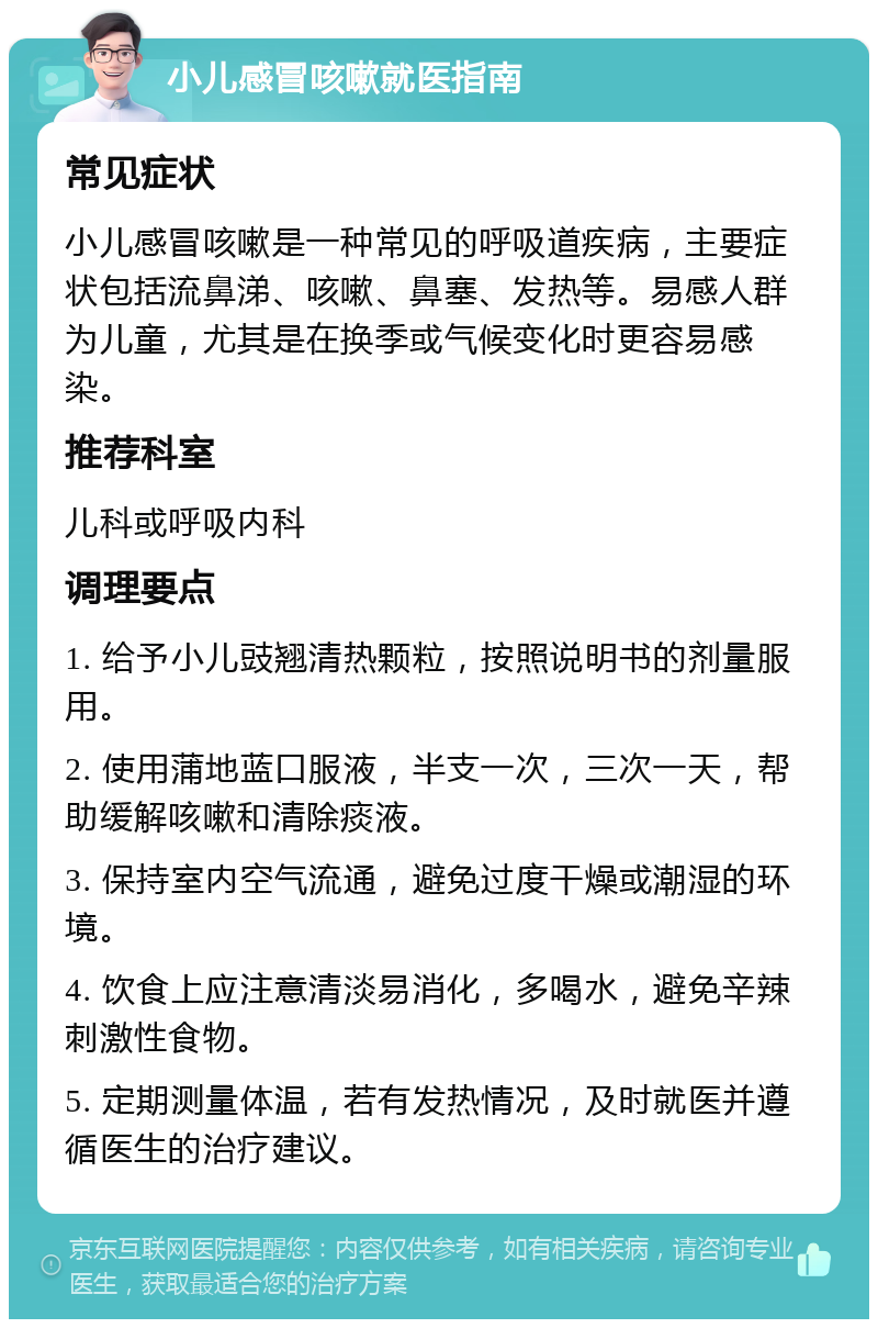 小儿感冒咳嗽就医指南 常见症状 小儿感冒咳嗽是一种常见的呼吸道疾病，主要症状包括流鼻涕、咳嗽、鼻塞、发热等。易感人群为儿童，尤其是在换季或气候变化时更容易感染。 推荐科室 儿科或呼吸内科 调理要点 1. 给予小儿豉翘清热颗粒，按照说明书的剂量服用。 2. 使用蒲地蓝口服液，半支一次，三次一天，帮助缓解咳嗽和清除痰液。 3. 保持室内空气流通，避免过度干燥或潮湿的环境。 4. 饮食上应注意清淡易消化，多喝水，避免辛辣刺激性食物。 5. 定期测量体温，若有发热情况，及时就医并遵循医生的治疗建议。