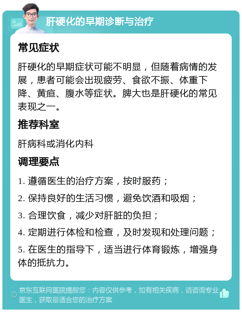 肝硬化的早期诊断与治疗 常见症状 肝硬化的早期症状可能不明显，但随着病情的发展，患者可能会出现疲劳、食欲不振、体重下降、黄疸、腹水等症状。脾大也是肝硬化的常见表现之一。 推荐科室 肝病科或消化内科 调理要点 1. 遵循医生的治疗方案，按时服药； 2. 保持良好的生活习惯，避免饮酒和吸烟； 3. 合理饮食，减少对肝脏的负担； 4. 定期进行体检和检查，及时发现和处理问题； 5. 在医生的指导下，适当进行体育锻炼，增强身体的抵抗力。