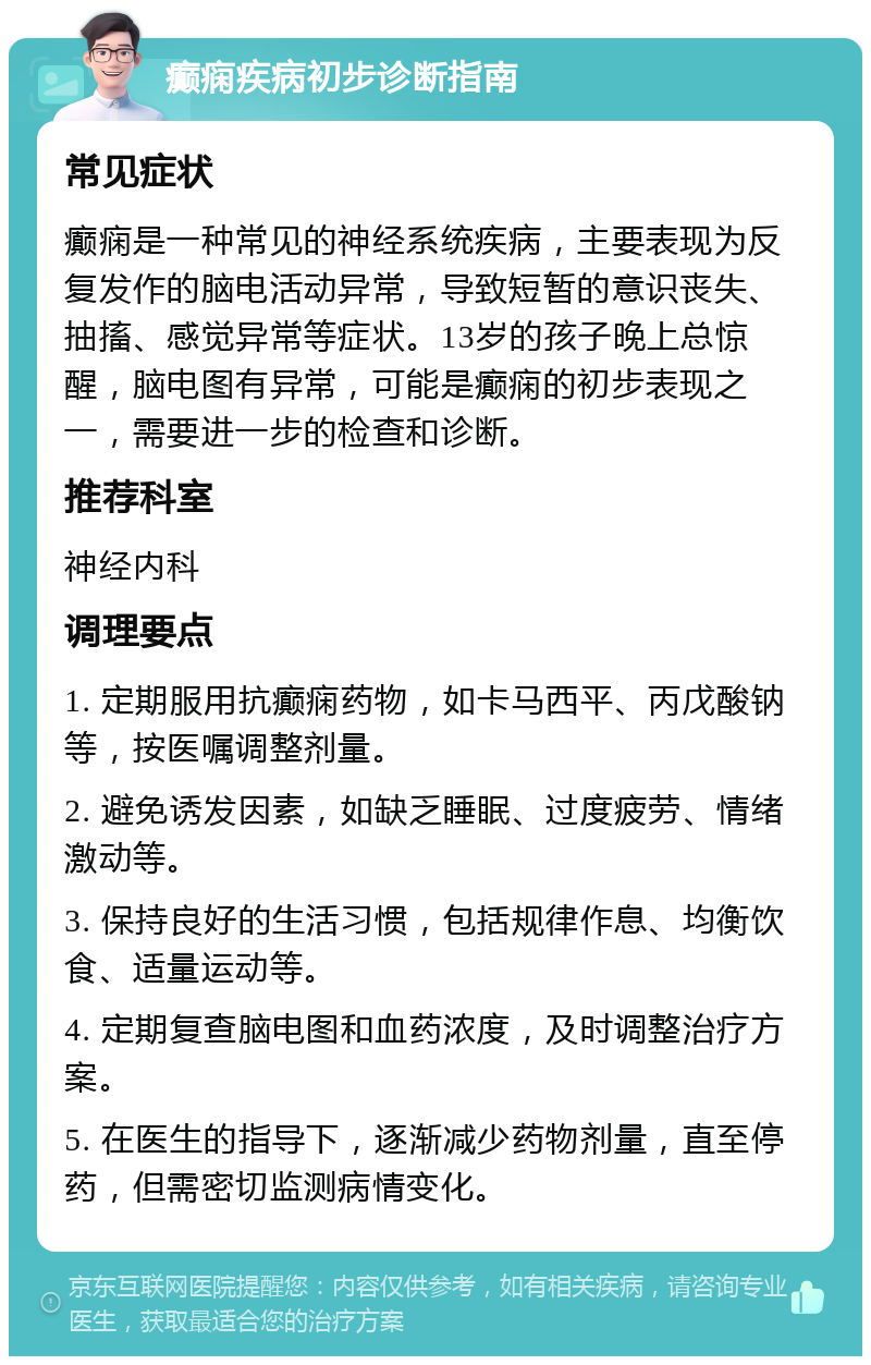 癫痫疾病初步诊断指南 常见症状 癫痫是一种常见的神经系统疾病，主要表现为反复发作的脑电活动异常，导致短暂的意识丧失、抽搐、感觉异常等症状。13岁的孩子晚上总惊醒，脑电图有异常，可能是癫痫的初步表现之一，需要进一步的检查和诊断。 推荐科室 神经内科 调理要点 1. 定期服用抗癫痫药物，如卡马西平、丙戊酸钠等，按医嘱调整剂量。 2. 避免诱发因素，如缺乏睡眠、过度疲劳、情绪激动等。 3. 保持良好的生活习惯，包括规律作息、均衡饮食、适量运动等。 4. 定期复查脑电图和血药浓度，及时调整治疗方案。 5. 在医生的指导下，逐渐减少药物剂量，直至停药，但需密切监测病情变化。