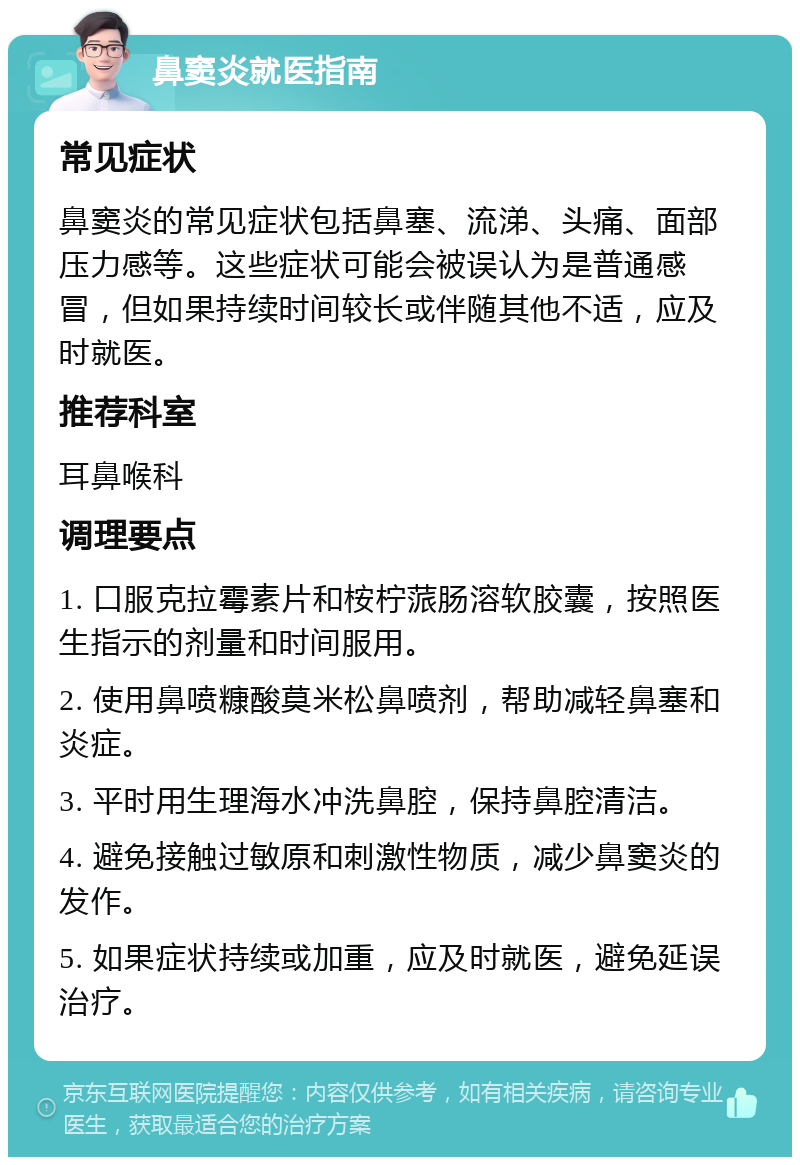 鼻窦炎就医指南 常见症状 鼻窦炎的常见症状包括鼻塞、流涕、头痛、面部压力感等。这些症状可能会被误认为是普通感冒，但如果持续时间较长或伴随其他不适，应及时就医。 推荐科室 耳鼻喉科 调理要点 1. 口服克拉霉素片和桉柠蒎肠溶软胶囊，按照医生指示的剂量和时间服用。 2. 使用鼻喷糠酸莫米松鼻喷剂，帮助减轻鼻塞和炎症。 3. 平时用生理海水冲洗鼻腔，保持鼻腔清洁。 4. 避免接触过敏原和刺激性物质，减少鼻窦炎的发作。 5. 如果症状持续或加重，应及时就医，避免延误治疗。