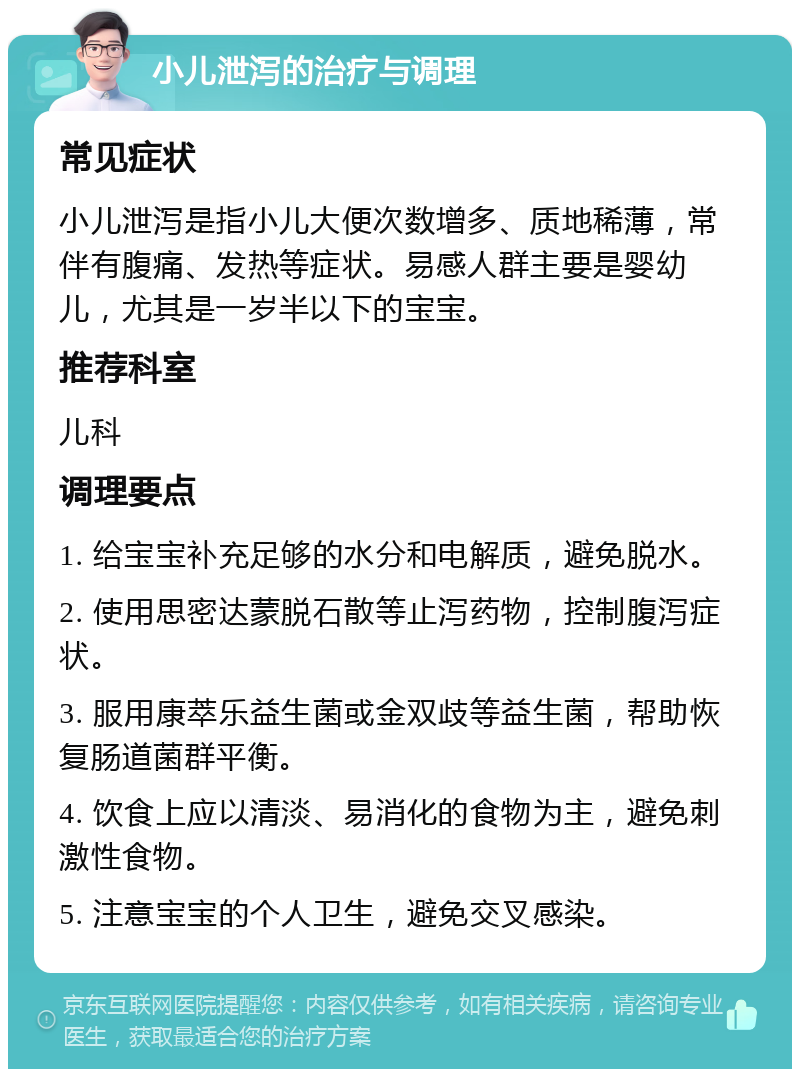 小儿泄泻的治疗与调理 常见症状 小儿泄泻是指小儿大便次数增多、质地稀薄，常伴有腹痛、发热等症状。易感人群主要是婴幼儿，尤其是一岁半以下的宝宝。 推荐科室 儿科 调理要点 1. 给宝宝补充足够的水分和电解质，避免脱水。 2. 使用思密达蒙脱石散等止泻药物，控制腹泻症状。 3. 服用康萃乐益生菌或金双歧等益生菌，帮助恢复肠道菌群平衡。 4. 饮食上应以清淡、易消化的食物为主，避免刺激性食物。 5. 注意宝宝的个人卫生，避免交叉感染。