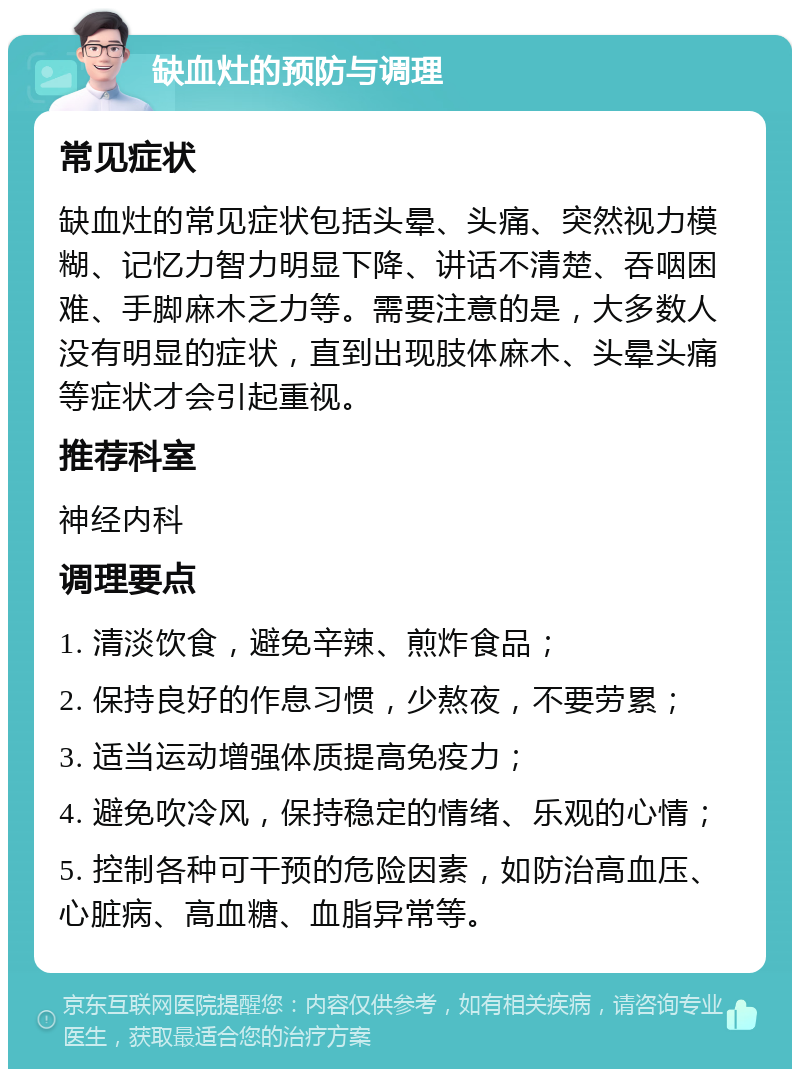 缺血灶的预防与调理 常见症状 缺血灶的常见症状包括头晕、头痛、突然视力模糊、记忆力智力明显下降、讲话不清楚、吞咽困难、手脚麻木乏力等。需要注意的是，大多数人没有明显的症状，直到出现肢体麻木、头晕头痛等症状才会引起重视。 推荐科室 神经内科 调理要点 1. 清淡饮食，避免辛辣、煎炸食品； 2. 保持良好的作息习惯，少熬夜，不要劳累； 3. 适当运动增强体质提高免疫力； 4. 避免吹冷风，保持稳定的情绪、乐观的心情； 5. 控制各种可干预的危险因素，如防治高血压、心脏病、高血糖、血脂异常等。