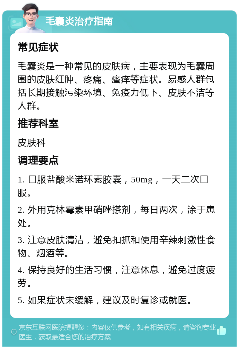 毛囊炎治疗指南 常见症状 毛囊炎是一种常见的皮肤病，主要表现为毛囊周围的皮肤红肿、疼痛、瘙痒等症状。易感人群包括长期接触污染环境、免疫力低下、皮肤不洁等人群。 推荐科室 皮肤科 调理要点 1. 口服盐酸米诺环素胶囊，50mg，一天二次口服。 2. 外用克林霉素甲硝唑搽剂，每日两次，涂于患处。 3. 注意皮肤清洁，避免扣抓和使用辛辣刺激性食物、烟酒等。 4. 保持良好的生活习惯，注意休息，避免过度疲劳。 5. 如果症状未缓解，建议及时复诊或就医。