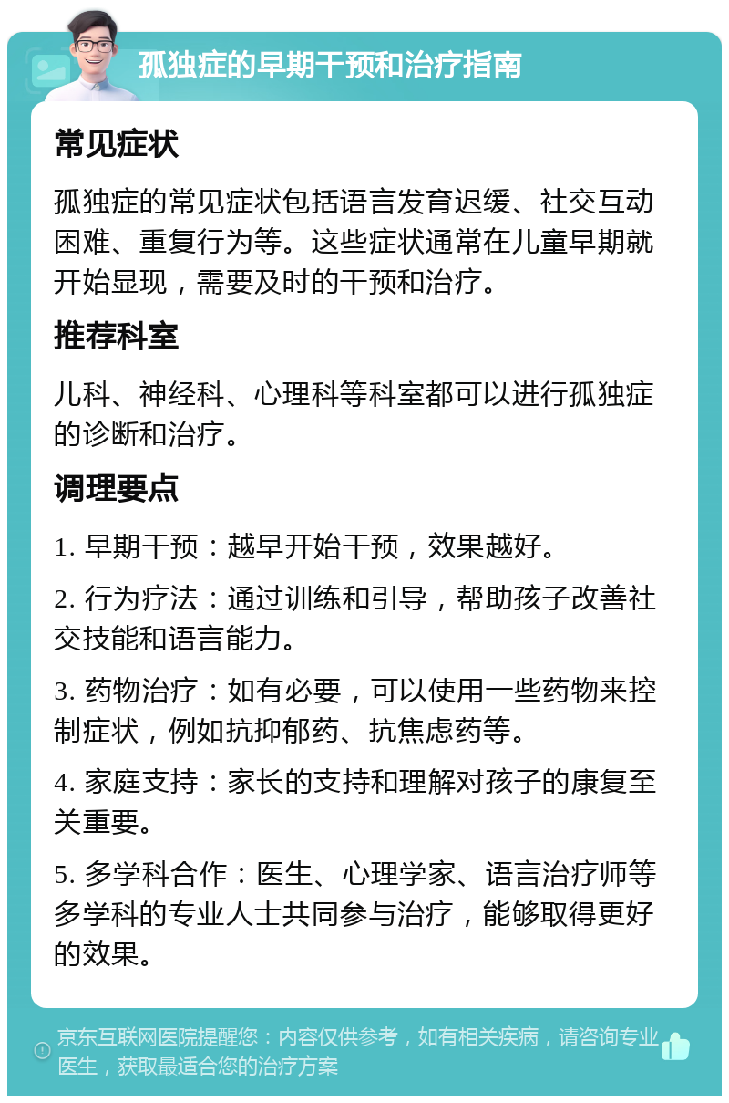 孤独症的早期干预和治疗指南 常见症状 孤独症的常见症状包括语言发育迟缓、社交互动困难、重复行为等。这些症状通常在儿童早期就开始显现，需要及时的干预和治疗。 推荐科室 儿科、神经科、心理科等科室都可以进行孤独症的诊断和治疗。 调理要点 1. 早期干预：越早开始干预，效果越好。 2. 行为疗法：通过训练和引导，帮助孩子改善社交技能和语言能力。 3. 药物治疗：如有必要，可以使用一些药物来控制症状，例如抗抑郁药、抗焦虑药等。 4. 家庭支持：家长的支持和理解对孩子的康复至关重要。 5. 多学科合作：医生、心理学家、语言治疗师等多学科的专业人士共同参与治疗，能够取得更好的效果。