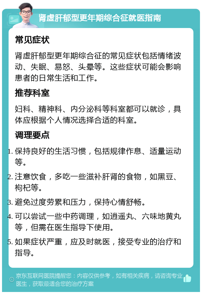 肾虚肝郁型更年期综合征就医指南 常见症状 肾虚肝郁型更年期综合征的常见症状包括情绪波动、失眠、易怒、头晕等。这些症状可能会影响患者的日常生活和工作。 推荐科室 妇科、精神科、内分泌科等科室都可以就诊，具体应根据个人情况选择合适的科室。 调理要点 保持良好的生活习惯，包括规律作息、适量运动等。 注意饮食，多吃一些滋补肝肾的食物，如黑豆、枸杞等。 避免过度劳累和压力，保持心情舒畅。 可以尝试一些中药调理，如逍遥丸、六味地黄丸等，但需在医生指导下使用。 如果症状严重，应及时就医，接受专业的治疗和指导。