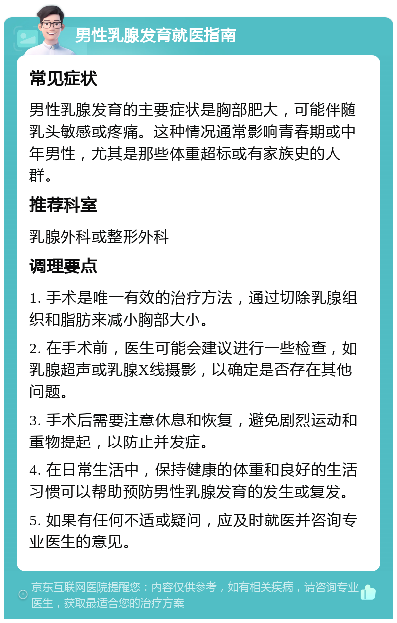 男性乳腺发育就医指南 常见症状 男性乳腺发育的主要症状是胸部肥大，可能伴随乳头敏感或疼痛。这种情况通常影响青春期或中年男性，尤其是那些体重超标或有家族史的人群。 推荐科室 乳腺外科或整形外科 调理要点 1. 手术是唯一有效的治疗方法，通过切除乳腺组织和脂肪来减小胸部大小。 2. 在手术前，医生可能会建议进行一些检查，如乳腺超声或乳腺X线摄影，以确定是否存在其他问题。 3. 手术后需要注意休息和恢复，避免剧烈运动和重物提起，以防止并发症。 4. 在日常生活中，保持健康的体重和良好的生活习惯可以帮助预防男性乳腺发育的发生或复发。 5. 如果有任何不适或疑问，应及时就医并咨询专业医生的意见。