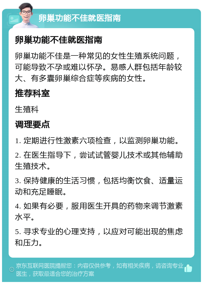 卵巢功能不佳就医指南 卵巢功能不佳就医指南 卵巢功能不佳是一种常见的女性生殖系统问题，可能导致不孕或难以怀孕。易感人群包括年龄较大、有多囊卵巢综合症等疾病的女性。 推荐科室 生殖科 调理要点 1. 定期进行性激素六项检查，以监测卵巢功能。 2. 在医生指导下，尝试试管婴儿技术或其他辅助生殖技术。 3. 保持健康的生活习惯，包括均衡饮食、适量运动和充足睡眠。 4. 如果有必要，服用医生开具的药物来调节激素水平。 5. 寻求专业的心理支持，以应对可能出现的焦虑和压力。