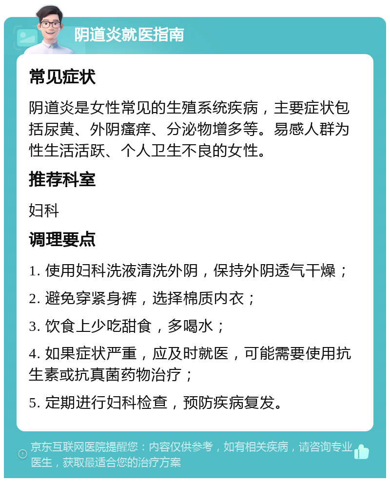 阴道炎就医指南 常见症状 阴道炎是女性常见的生殖系统疾病，主要症状包括尿黄、外阴瘙痒、分泌物增多等。易感人群为性生活活跃、个人卫生不良的女性。 推荐科室 妇科 调理要点 1. 使用妇科洗液清洗外阴，保持外阴透气干燥； 2. 避免穿紧身裤，选择棉质内衣； 3. 饮食上少吃甜食，多喝水； 4. 如果症状严重，应及时就医，可能需要使用抗生素或抗真菌药物治疗； 5. 定期进行妇科检查，预防疾病复发。