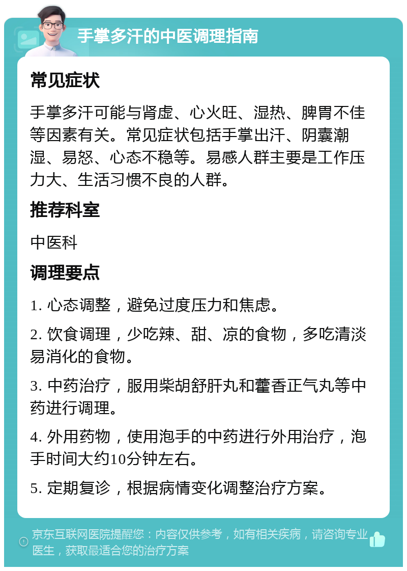 手掌多汗的中医调理指南 常见症状 手掌多汗可能与肾虚、心火旺、湿热、脾胃不佳等因素有关。常见症状包括手掌出汗、阴囊潮湿、易怒、心态不稳等。易感人群主要是工作压力大、生活习惯不良的人群。 推荐科室 中医科 调理要点 1. 心态调整，避免过度压力和焦虑。 2. 饮食调理，少吃辣、甜、凉的食物，多吃清淡易消化的食物。 3. 中药治疗，服用柴胡舒肝丸和藿香正气丸等中药进行调理。 4. 外用药物，使用泡手的中药进行外用治疗，泡手时间大约10分钟左右。 5. 定期复诊，根据病情变化调整治疗方案。