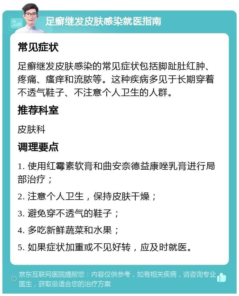 足癣继发皮肤感染就医指南 常见症状 足癣继发皮肤感染的常见症状包括脚趾肚红肿、疼痛、瘙痒和流脓等。这种疾病多见于长期穿着不透气鞋子、不注意个人卫生的人群。 推荐科室 皮肤科 调理要点 1. 使用红霉素软膏和曲安奈德益康唑乳膏进行局部治疗； 2. 注意个人卫生，保持皮肤干燥； 3. 避免穿不透气的鞋子； 4. 多吃新鲜蔬菜和水果； 5. 如果症状加重或不见好转，应及时就医。