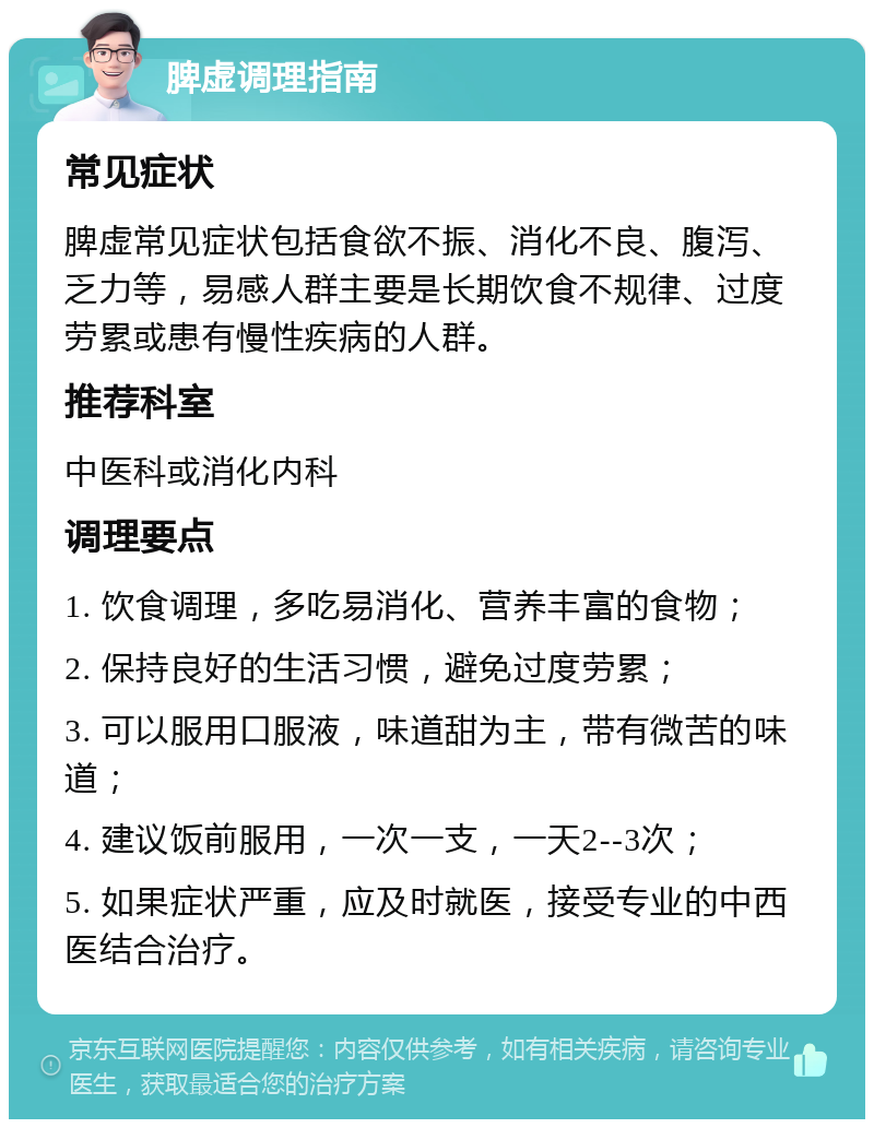 脾虚调理指南 常见症状 脾虚常见症状包括食欲不振、消化不良、腹泻、乏力等，易感人群主要是长期饮食不规律、过度劳累或患有慢性疾病的人群。 推荐科室 中医科或消化内科 调理要点 1. 饮食调理，多吃易消化、营养丰富的食物； 2. 保持良好的生活习惯，避免过度劳累； 3. 可以服用口服液，味道甜为主，带有微苦的味道； 4. 建议饭前服用，一次一支，一天2--3次； 5. 如果症状严重，应及时就医，接受专业的中西医结合治疗。