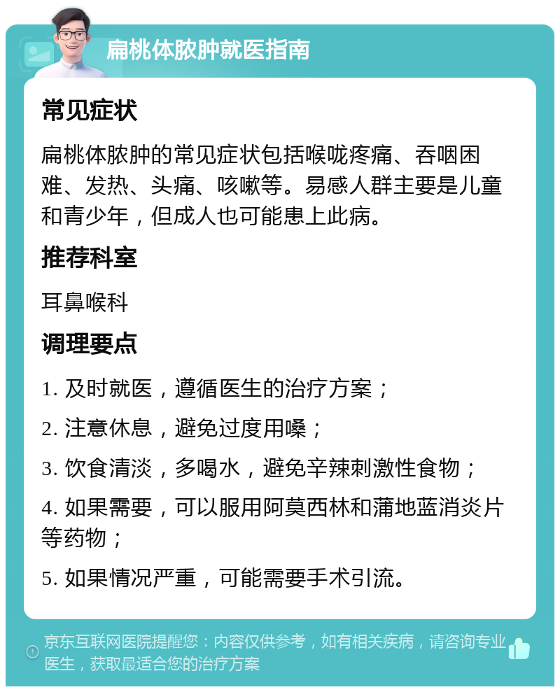 扁桃体脓肿就医指南 常见症状 扁桃体脓肿的常见症状包括喉咙疼痛、吞咽困难、发热、头痛、咳嗽等。易感人群主要是儿童和青少年，但成人也可能患上此病。 推荐科室 耳鼻喉科 调理要点 1. 及时就医，遵循医生的治疗方案； 2. 注意休息，避免过度用嗓； 3. 饮食清淡，多喝水，避免辛辣刺激性食物； 4. 如果需要，可以服用阿莫西林和蒲地蓝消炎片等药物； 5. 如果情况严重，可能需要手术引流。