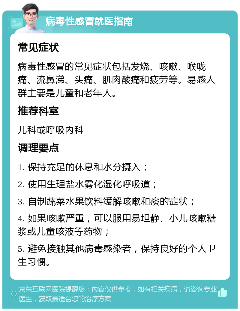 病毒性感冒就医指南 常见症状 病毒性感冒的常见症状包括发烧、咳嗽、喉咙痛、流鼻涕、头痛、肌肉酸痛和疲劳等。易感人群主要是儿童和老年人。 推荐科室 儿科或呼吸内科 调理要点 1. 保持充足的休息和水分摄入； 2. 使用生理盐水雾化湿化呼吸道； 3. 自制蔬菜水果饮料缓解咳嗽和痰的症状； 4. 如果咳嗽严重，可以服用易坦静、小儿咳嗽糖浆或儿童咳液等药物； 5. 避免接触其他病毒感染者，保持良好的个人卫生习惯。