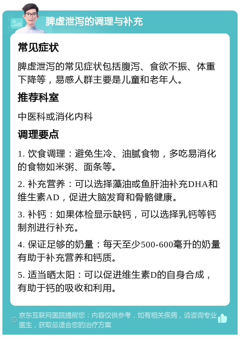 脾虚泄泻的调理与补充 常见症状 脾虚泄泻的常见症状包括腹泻、食欲不振、体重下降等，易感人群主要是儿童和老年人。 推荐科室 中医科或消化内科 调理要点 1. 饮食调理：避免生冷、油腻食物，多吃易消化的食物如米粥、面条等。 2. 补充营养：可以选择藻油或鱼肝油补充DHA和维生素AD，促进大脑发育和骨骼健康。 3. 补钙：如果体检显示缺钙，可以选择乳钙等钙制剂进行补充。 4. 保证足够的奶量：每天至少500-600毫升的奶量有助于补充营养和钙质。 5. 适当晒太阳：可以促进维生素D的自身合成，有助于钙的吸收和利用。