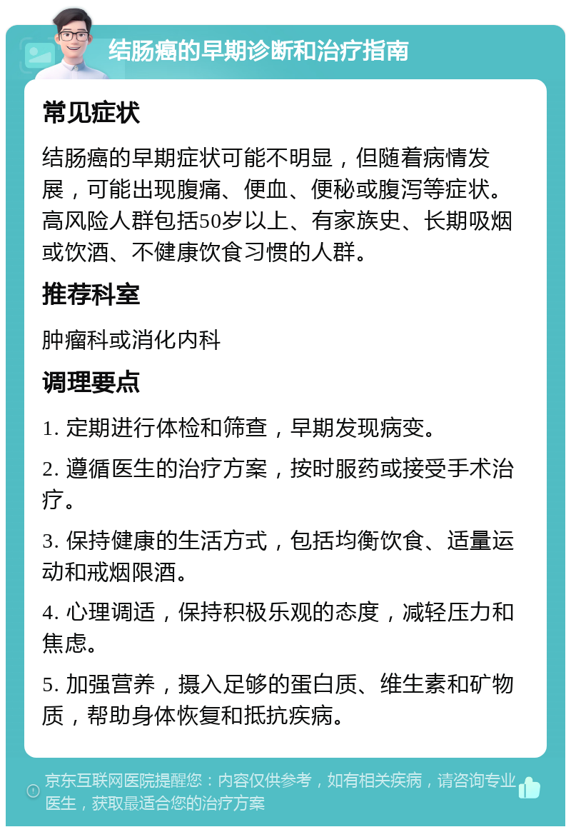 结肠癌的早期诊断和治疗指南 常见症状 结肠癌的早期症状可能不明显，但随着病情发展，可能出现腹痛、便血、便秘或腹泻等症状。高风险人群包括50岁以上、有家族史、长期吸烟或饮酒、不健康饮食习惯的人群。 推荐科室 肿瘤科或消化内科 调理要点 1. 定期进行体检和筛查，早期发现病变。 2. 遵循医生的治疗方案，按时服药或接受手术治疗。 3. 保持健康的生活方式，包括均衡饮食、适量运动和戒烟限酒。 4. 心理调适，保持积极乐观的态度，减轻压力和焦虑。 5. 加强营养，摄入足够的蛋白质、维生素和矿物质，帮助身体恢复和抵抗疾病。