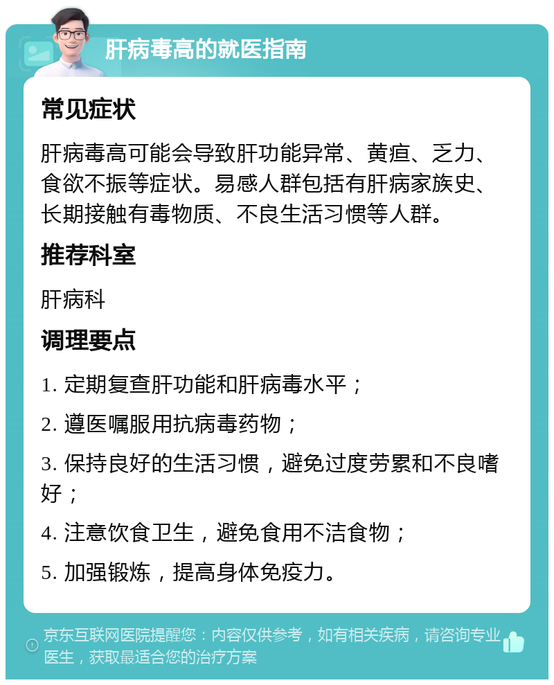 肝病毒高的就医指南 常见症状 肝病毒高可能会导致肝功能异常、黄疸、乏力、食欲不振等症状。易感人群包括有肝病家族史、长期接触有毒物质、不良生活习惯等人群。 推荐科室 肝病科 调理要点 1. 定期复查肝功能和肝病毒水平； 2. 遵医嘱服用抗病毒药物； 3. 保持良好的生活习惯，避免过度劳累和不良嗜好； 4. 注意饮食卫生，避免食用不洁食物； 5. 加强锻炼，提高身体免疫力。