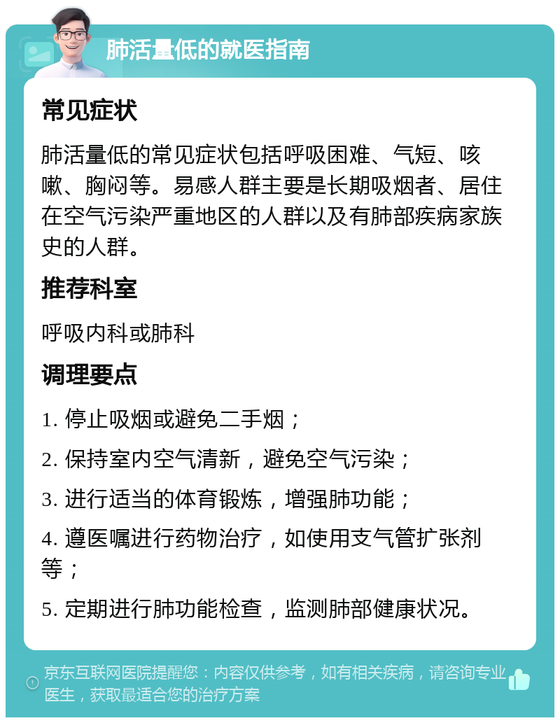 肺活量低的就医指南 常见症状 肺活量低的常见症状包括呼吸困难、气短、咳嗽、胸闷等。易感人群主要是长期吸烟者、居住在空气污染严重地区的人群以及有肺部疾病家族史的人群。 推荐科室 呼吸内科或肺科 调理要点 1. 停止吸烟或避免二手烟； 2. 保持室内空气清新，避免空气污染； 3. 进行适当的体育锻炼，增强肺功能； 4. 遵医嘱进行药物治疗，如使用支气管扩张剂等； 5. 定期进行肺功能检查，监测肺部健康状况。