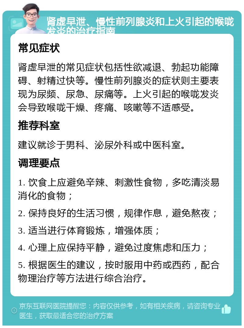 肾虚早泄、慢性前列腺炎和上火引起的喉咙发炎的治疗指南 常见症状 肾虚早泄的常见症状包括性欲减退、勃起功能障碍、射精过快等。慢性前列腺炎的症状则主要表现为尿频、尿急、尿痛等。上火引起的喉咙发炎会导致喉咙干燥、疼痛、咳嗽等不适感受。 推荐科室 建议就诊于男科、泌尿外科或中医科室。 调理要点 1. 饮食上应避免辛辣、刺激性食物，多吃清淡易消化的食物； 2. 保持良好的生活习惯，规律作息，避免熬夜； 3. 适当进行体育锻炼，增强体质； 4. 心理上应保持平静，避免过度焦虑和压力； 5. 根据医生的建议，按时服用中药或西药，配合物理治疗等方法进行综合治疗。