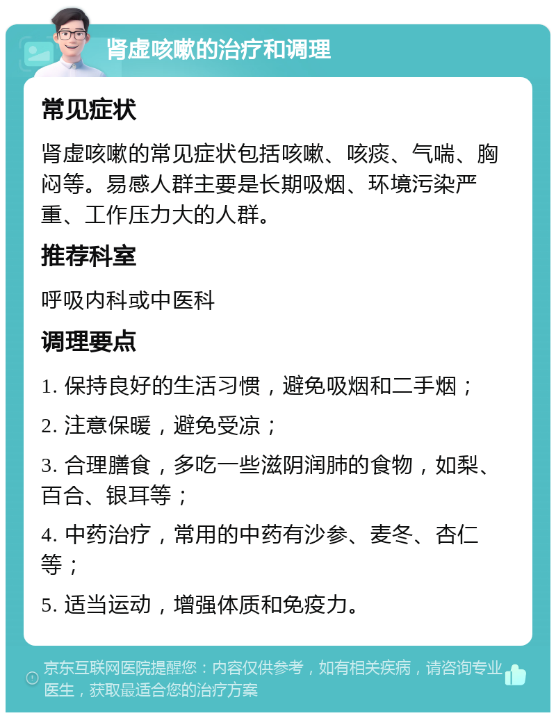 肾虚咳嗽的治疗和调理 常见症状 肾虚咳嗽的常见症状包括咳嗽、咳痰、气喘、胸闷等。易感人群主要是长期吸烟、环境污染严重、工作压力大的人群。 推荐科室 呼吸内科或中医科 调理要点 1. 保持良好的生活习惯，避免吸烟和二手烟； 2. 注意保暖，避免受凉； 3. 合理膳食，多吃一些滋阴润肺的食物，如梨、百合、银耳等； 4. 中药治疗，常用的中药有沙参、麦冬、杏仁等； 5. 适当运动，增强体质和免疫力。