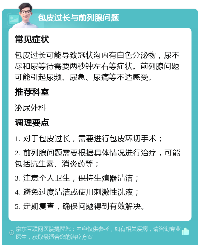 包皮过长与前列腺问题 常见症状 包皮过长可能导致冠状沟内有白色分泌物，尿不尽和尿等待需要两秒钟左右等症状。前列腺问题可能引起尿频、尿急、尿痛等不适感受。 推荐科室 泌尿外科 调理要点 1. 对于包皮过长，需要进行包皮环切手术； 2. 前列腺问题需要根据具体情况进行治疗，可能包括抗生素、消炎药等； 3. 注意个人卫生，保持生殖器清洁； 4. 避免过度清洁或使用刺激性洗液； 5. 定期复查，确保问题得到有效解决。