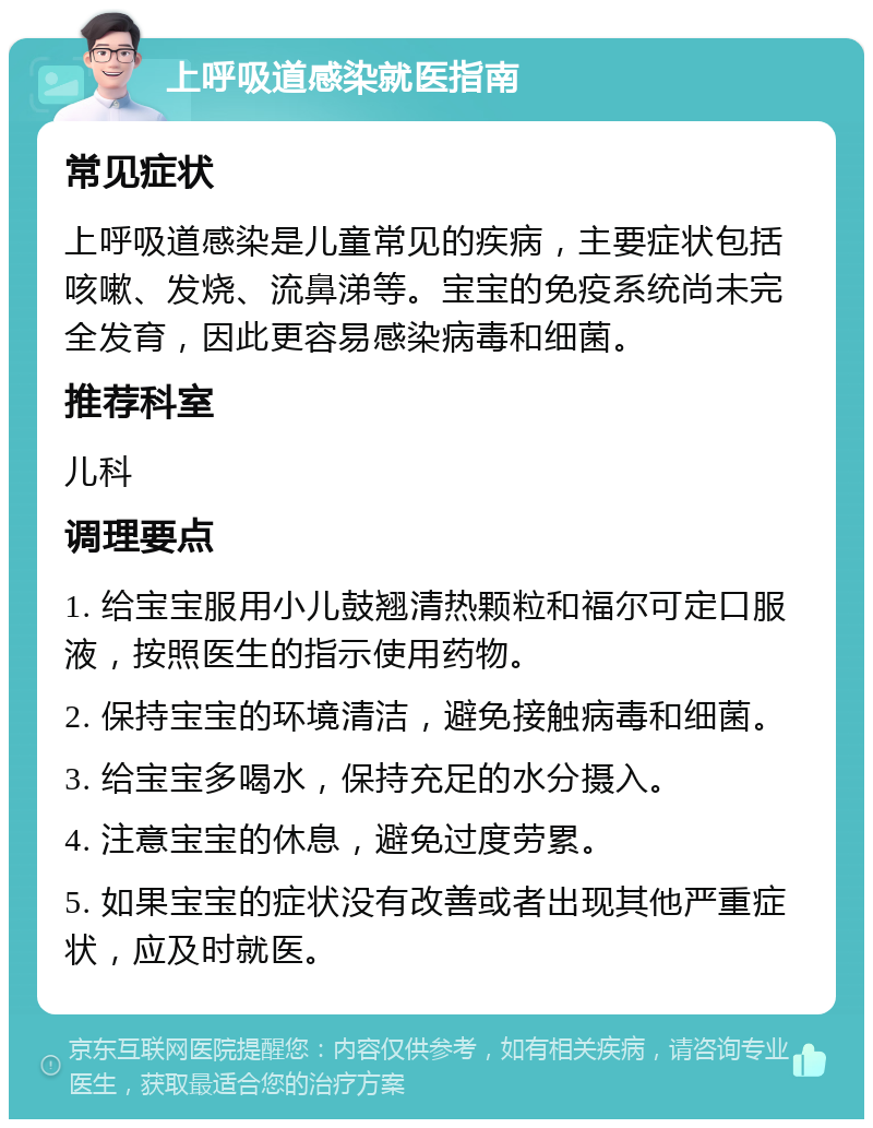 上呼吸道感染就医指南 常见症状 上呼吸道感染是儿童常见的疾病，主要症状包括咳嗽、发烧、流鼻涕等。宝宝的免疫系统尚未完全发育，因此更容易感染病毒和细菌。 推荐科室 儿科 调理要点 1. 给宝宝服用小儿鼓翘清热颗粒和福尔可定口服液，按照医生的指示使用药物。 2. 保持宝宝的环境清洁，避免接触病毒和细菌。 3. 给宝宝多喝水，保持充足的水分摄入。 4. 注意宝宝的休息，避免过度劳累。 5. 如果宝宝的症状没有改善或者出现其他严重症状，应及时就医。