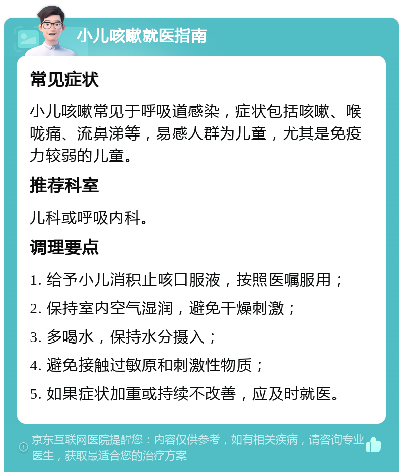 小儿咳嗽就医指南 常见症状 小儿咳嗽常见于呼吸道感染，症状包括咳嗽、喉咙痛、流鼻涕等，易感人群为儿童，尤其是免疫力较弱的儿童。 推荐科室 儿科或呼吸内科。 调理要点 1. 给予小儿消积止咳口服液，按照医嘱服用； 2. 保持室内空气湿润，避免干燥刺激； 3. 多喝水，保持水分摄入； 4. 避免接触过敏原和刺激性物质； 5. 如果症状加重或持续不改善，应及时就医。