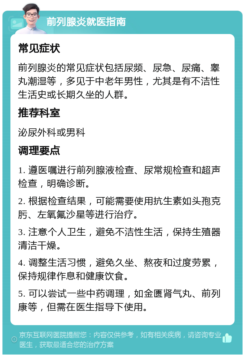 前列腺炎就医指南 常见症状 前列腺炎的常见症状包括尿频、尿急、尿痛、睾丸潮湿等，多见于中老年男性，尤其是有不洁性生活史或长期久坐的人群。 推荐科室 泌尿外科或男科 调理要点 1. 遵医嘱进行前列腺液检查、尿常规检查和超声检查，明确诊断。 2. 根据检查结果，可能需要使用抗生素如头孢克肟、左氧氟沙星等进行治疗。 3. 注意个人卫生，避免不洁性生活，保持生殖器清洁干燥。 4. 调整生活习惯，避免久坐、熬夜和过度劳累，保持规律作息和健康饮食。 5. 可以尝试一些中药调理，如金匮肾气丸、前列康等，但需在医生指导下使用。