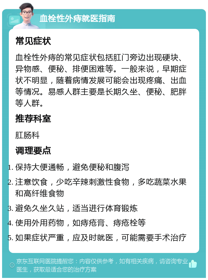 血栓性外痔就医指南 常见症状 血栓性外痔的常见症状包括肛门旁边出现硬块、异物感、便秘、排便困难等。一般来说，早期症状不明显，随着病情发展可能会出现疼痛、出血等情况。易感人群主要是长期久坐、便秘、肥胖等人群。 推荐科室 肛肠科 调理要点 保持大便通畅，避免便秘和腹泻 注意饮食，少吃辛辣刺激性食物，多吃蔬菜水果和高纤维食物 避免久坐久站，适当进行体育锻炼 使用外用药物，如痔疮膏、痔疮栓等 如果症状严重，应及时就医，可能需要手术治疗