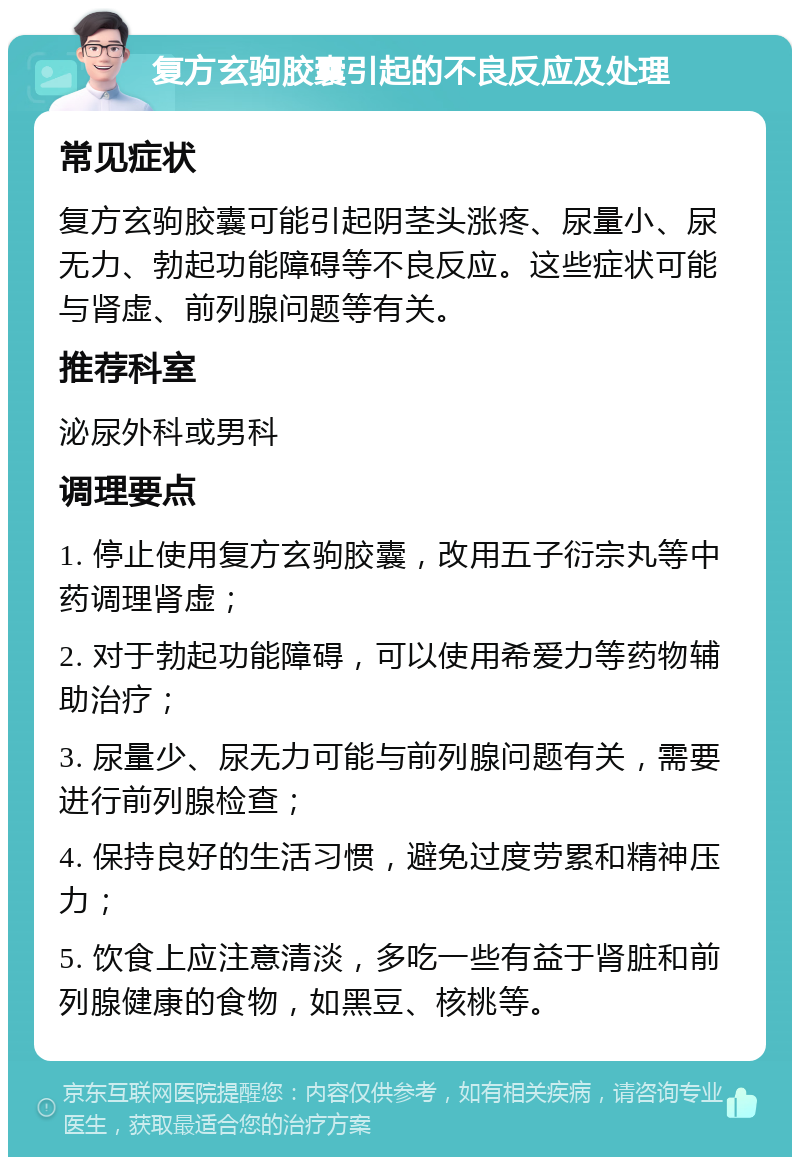 复方玄驹胶囊引起的不良反应及处理 常见症状 复方玄驹胶囊可能引起阴茎头涨疼、尿量小、尿无力、勃起功能障碍等不良反应。这些症状可能与肾虚、前列腺问题等有关。 推荐科室 泌尿外科或男科 调理要点 1. 停止使用复方玄驹胶囊，改用五子衍宗丸等中药调理肾虚； 2. 对于勃起功能障碍，可以使用希爱力等药物辅助治疗； 3. 尿量少、尿无力可能与前列腺问题有关，需要进行前列腺检查； 4. 保持良好的生活习惯，避免过度劳累和精神压力； 5. 饮食上应注意清淡，多吃一些有益于肾脏和前列腺健康的食物，如黑豆、核桃等。