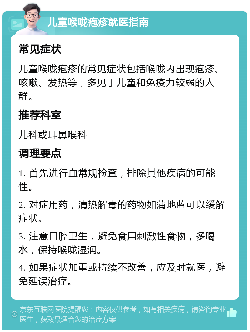 儿童喉咙疱疹就医指南 常见症状 儿童喉咙疱疹的常见症状包括喉咙内出现疱疹、咳嗽、发热等，多见于儿童和免疫力较弱的人群。 推荐科室 儿科或耳鼻喉科 调理要点 1. 首先进行血常规检查，排除其他疾病的可能性。 2. 对症用药，清热解毒的药物如蒲地蓝可以缓解症状。 3. 注意口腔卫生，避免食用刺激性食物，多喝水，保持喉咙湿润。 4. 如果症状加重或持续不改善，应及时就医，避免延误治疗。