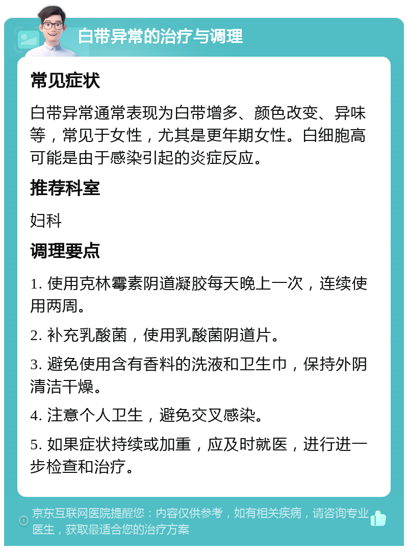 白带异常的治疗与调理 常见症状 白带异常通常表现为白带增多、颜色改变、异味等，常见于女性，尤其是更年期女性。白细胞高可能是由于感染引起的炎症反应。 推荐科室 妇科 调理要点 1. 使用克林霉素阴道凝胶每天晚上一次，连续使用两周。 2. 补充乳酸菌，使用乳酸菌阴道片。 3. 避免使用含有香料的洗液和卫生巾，保持外阴清洁干燥。 4. 注意个人卫生，避免交叉感染。 5. 如果症状持续或加重，应及时就医，进行进一步检查和治疗。