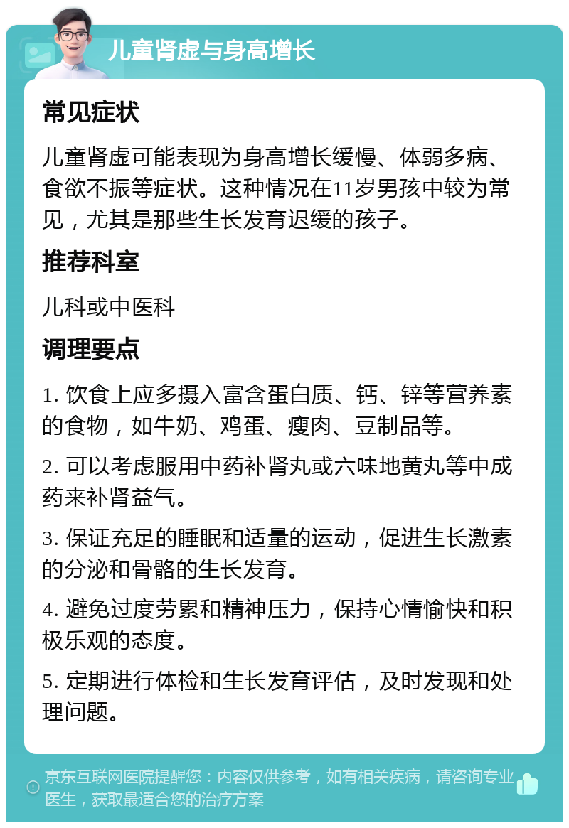 儿童肾虚与身高增长 常见症状 儿童肾虚可能表现为身高增长缓慢、体弱多病、食欲不振等症状。这种情况在11岁男孩中较为常见，尤其是那些生长发育迟缓的孩子。 推荐科室 儿科或中医科 调理要点 1. 饮食上应多摄入富含蛋白质、钙、锌等营养素的食物，如牛奶、鸡蛋、瘦肉、豆制品等。 2. 可以考虑服用中药补肾丸或六味地黄丸等中成药来补肾益气。 3. 保证充足的睡眠和适量的运动，促进生长激素的分泌和骨骼的生长发育。 4. 避免过度劳累和精神压力，保持心情愉快和积极乐观的态度。 5. 定期进行体检和生长发育评估，及时发现和处理问题。