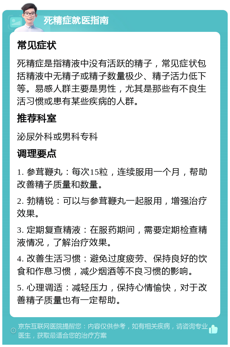 死精症就医指南 常见症状 死精症是指精液中没有活跃的精子，常见症状包括精液中无精子或精子数量极少、精子活力低下等。易感人群主要是男性，尤其是那些有不良生活习惯或患有某些疾病的人群。 推荐科室 泌尿外科或男科专科 调理要点 1. 参茸鞭丸：每次15粒，连续服用一个月，帮助改善精子质量和数量。 2. 勃精锐：可以与参茸鞭丸一起服用，增强治疗效果。 3. 定期复查精液：在服药期间，需要定期检查精液情况，了解治疗效果。 4. 改善生活习惯：避免过度疲劳、保持良好的饮食和作息习惯，减少烟酒等不良习惯的影响。 5. 心理调适：减轻压力，保持心情愉快，对于改善精子质量也有一定帮助。