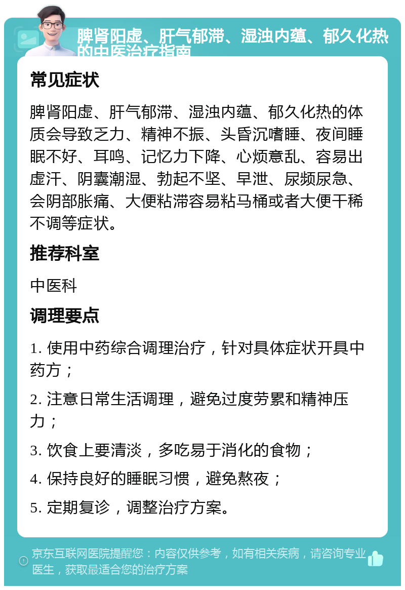 脾肾阳虚、肝气郁滞、湿浊内蕴、郁久化热的中医治疗指南 常见症状 脾肾阳虚、肝气郁滞、湿浊内蕴、郁久化热的体质会导致乏力、精神不振、头昏沉嗜睡、夜间睡眠不好、耳鸣、记忆力下降、心烦意乱、容易出虚汗、阴囊潮湿、勃起不坚、早泄、尿频尿急、会阴部胀痛、大便粘滞容易粘马桶或者大便干稀不调等症状。 推荐科室 中医科 调理要点 1. 使用中药综合调理治疗，针对具体症状开具中药方； 2. 注意日常生活调理，避免过度劳累和精神压力； 3. 饮食上要清淡，多吃易于消化的食物； 4. 保持良好的睡眠习惯，避免熬夜； 5. 定期复诊，调整治疗方案。