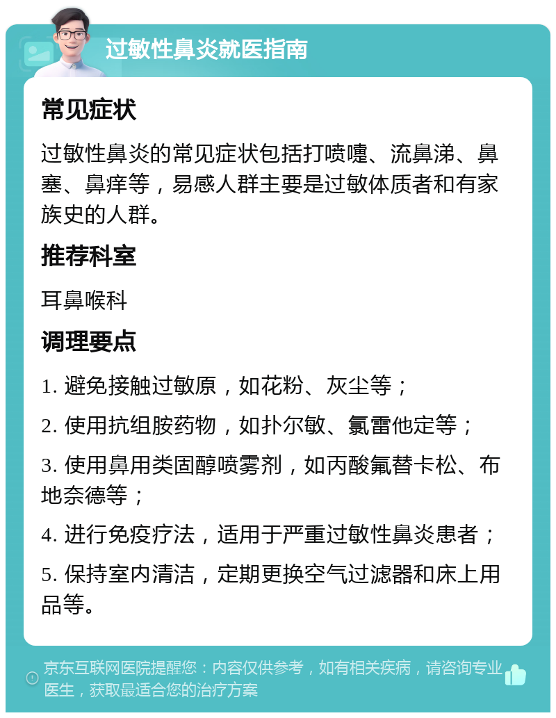 过敏性鼻炎就医指南 常见症状 过敏性鼻炎的常见症状包括打喷嚏、流鼻涕、鼻塞、鼻痒等，易感人群主要是过敏体质者和有家族史的人群。 推荐科室 耳鼻喉科 调理要点 1. 避免接触过敏原，如花粉、灰尘等； 2. 使用抗组胺药物，如扑尔敏、氯雷他定等； 3. 使用鼻用类固醇喷雾剂，如丙酸氟替卡松、布地奈德等； 4. 进行免疫疗法，适用于严重过敏性鼻炎患者； 5. 保持室内清洁，定期更换空气过滤器和床上用品等。