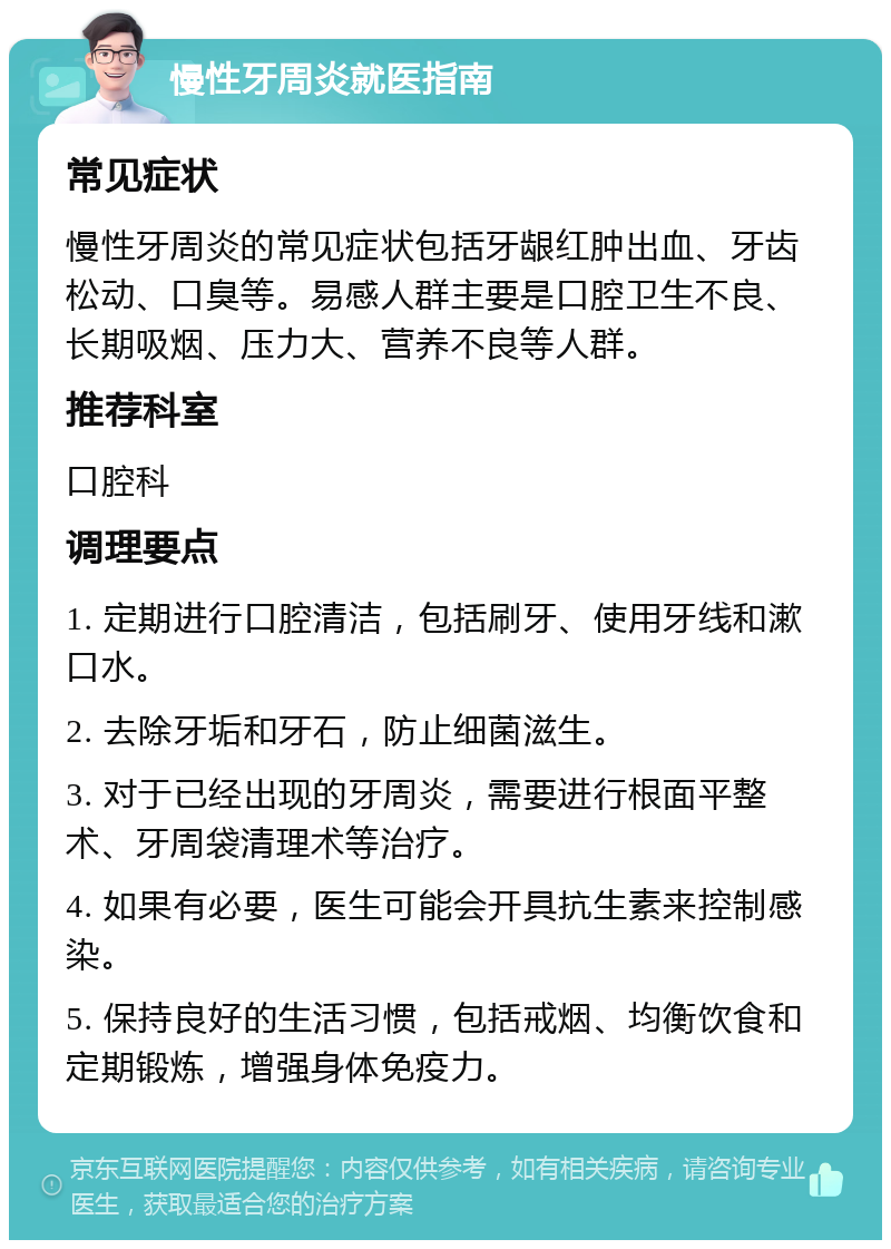 慢性牙周炎就医指南 常见症状 慢性牙周炎的常见症状包括牙龈红肿出血、牙齿松动、口臭等。易感人群主要是口腔卫生不良、长期吸烟、压力大、营养不良等人群。 推荐科室 口腔科 调理要点 1. 定期进行口腔清洁，包括刷牙、使用牙线和漱口水。 2. 去除牙垢和牙石，防止细菌滋生。 3. 对于已经出现的牙周炎，需要进行根面平整术、牙周袋清理术等治疗。 4. 如果有必要，医生可能会开具抗生素来控制感染。 5. 保持良好的生活习惯，包括戒烟、均衡饮食和定期锻炼，增强身体免疫力。